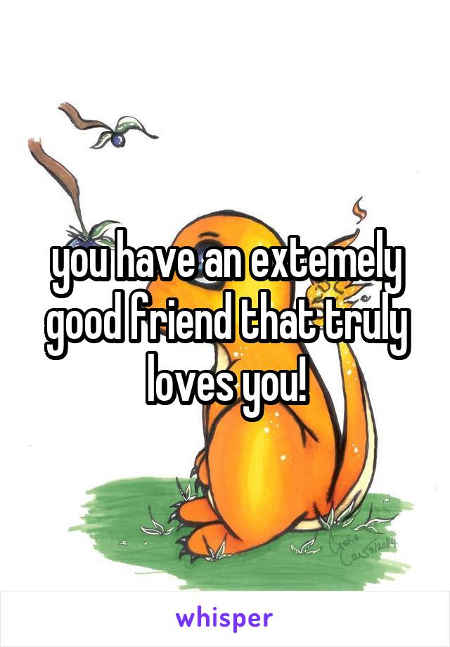 you have an extemely good friend that truly loves you!