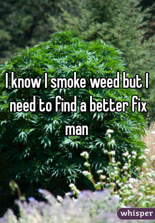 I know I smoke weed but I need to find a better fix man 