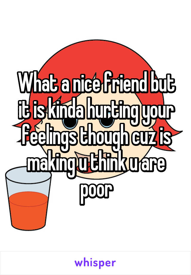 What a nice friend but it is kinda hurting your feelings though cuz is making u think u are poor