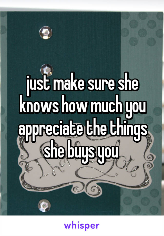 just make sure she knows how much you appreciate the things she buys you 