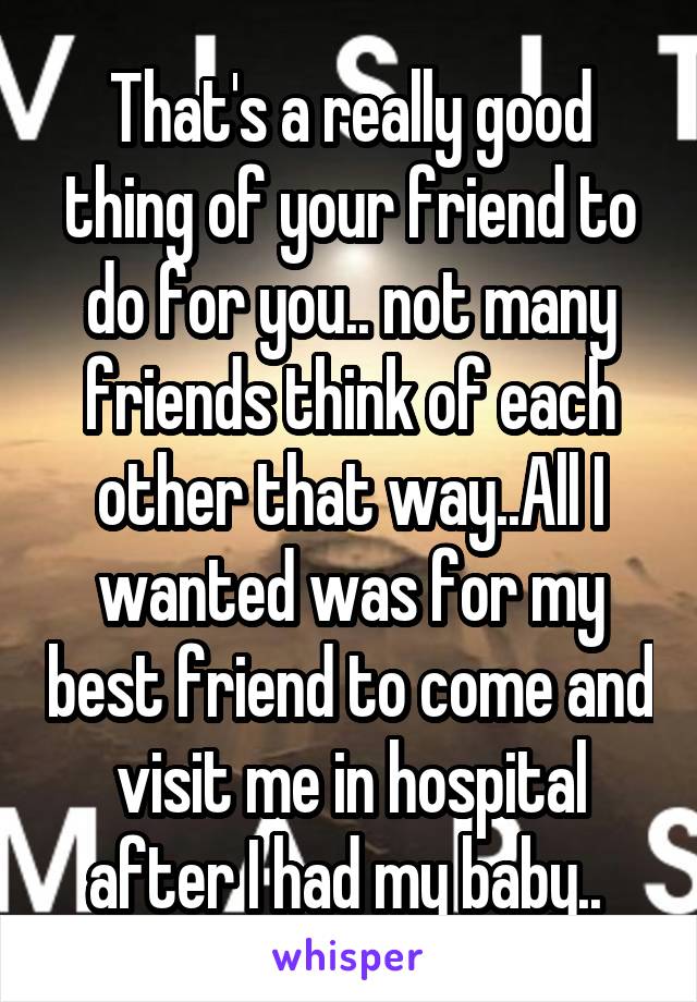 That's a really good thing of your friend to do for you.. not many friends think of each other that way..All I wanted was for my best friend to come and visit me in hospital after I had my baby.. 