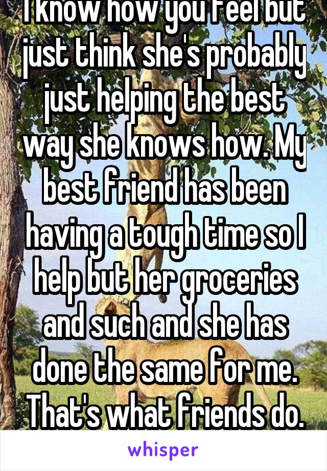 I know how you feel but just think she's probably just helping the best way she knows how. My best friend has been having a tough time so I help but her groceries and such and she has done the same for me. That's what friends do. -