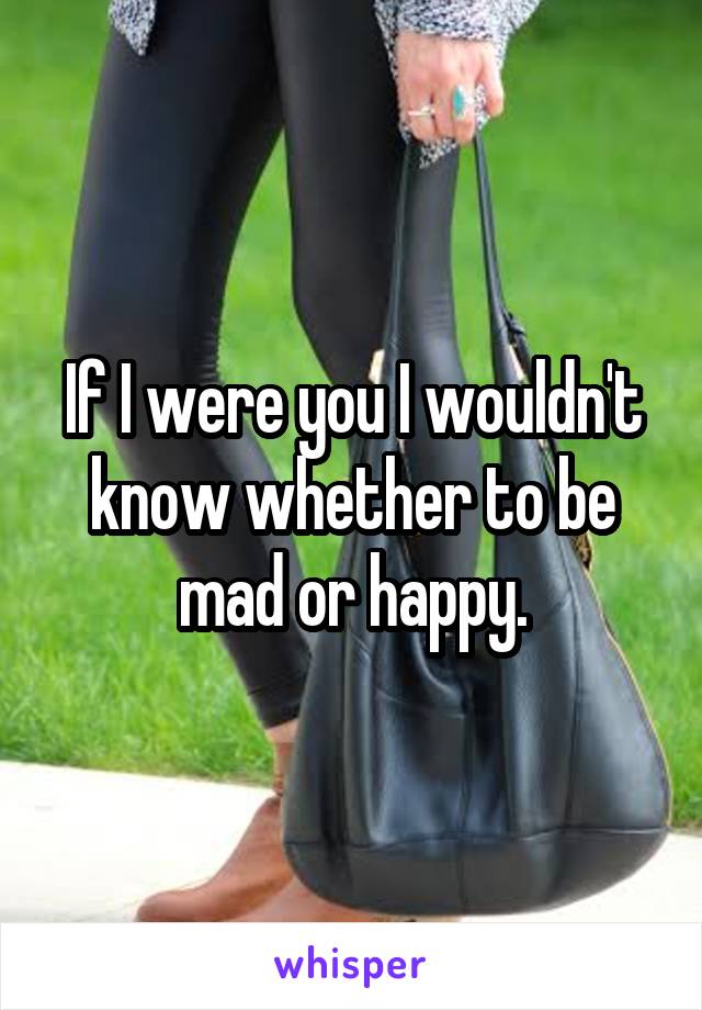 If I were you I wouldn't know whether to be mad or happy.