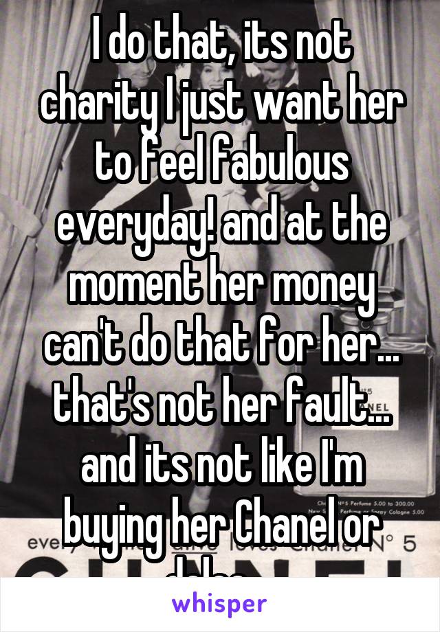 I do that, its not charity I just want her to feel fabulous everyday! and at the moment her money can't do that for her... that's not her fault... and its not like I'm buying her Chanel or dolce... 