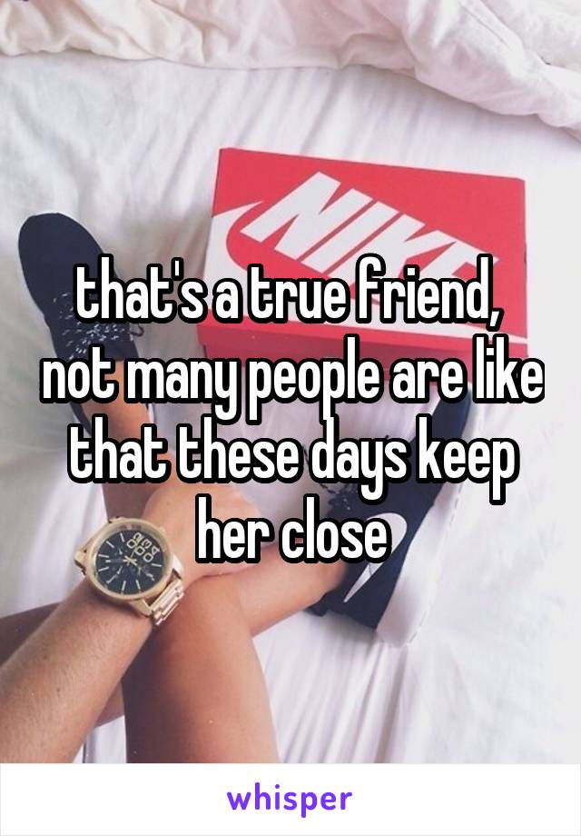 that's a true friend,  not many people are like that these days keep her close