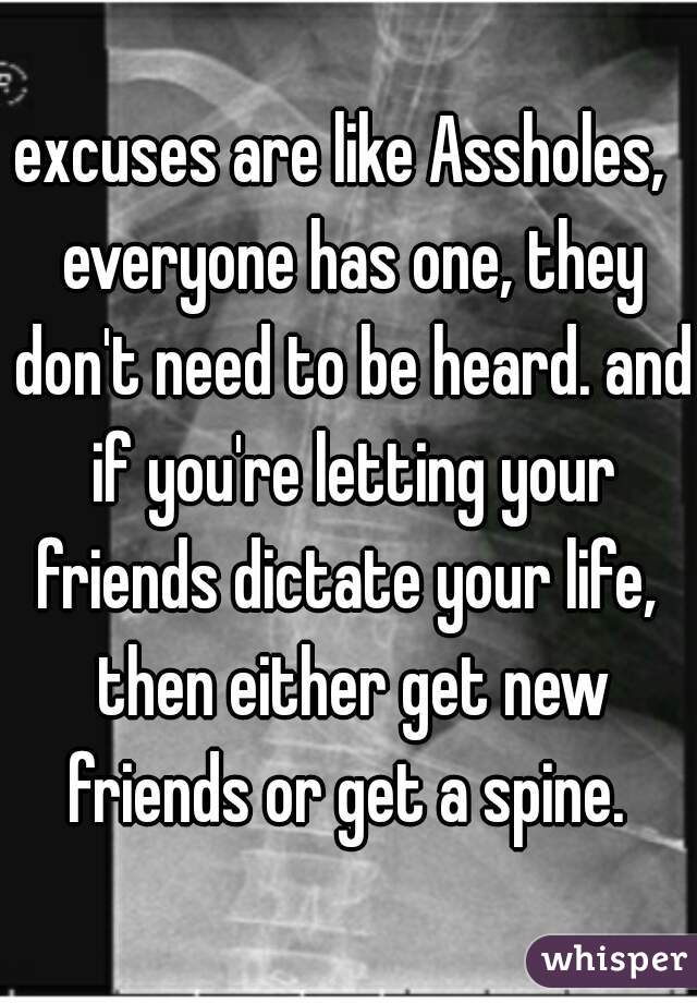 excuses are like Assholes,  everyone has one, they don't need to be heard. and if you're letting your friends dictate your life,  then either get new friends or get a spine. 