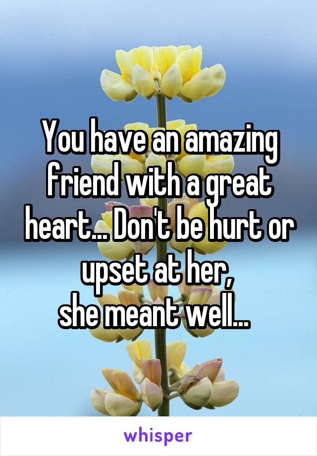 You have an amazing friend with a great heart... Don't be hurt or upset at her, 
she meant well...  