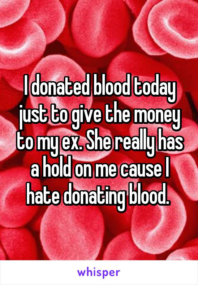 I donated blood today just to give the money to my ex. She really has a hold on me cause I hate donating blood. 