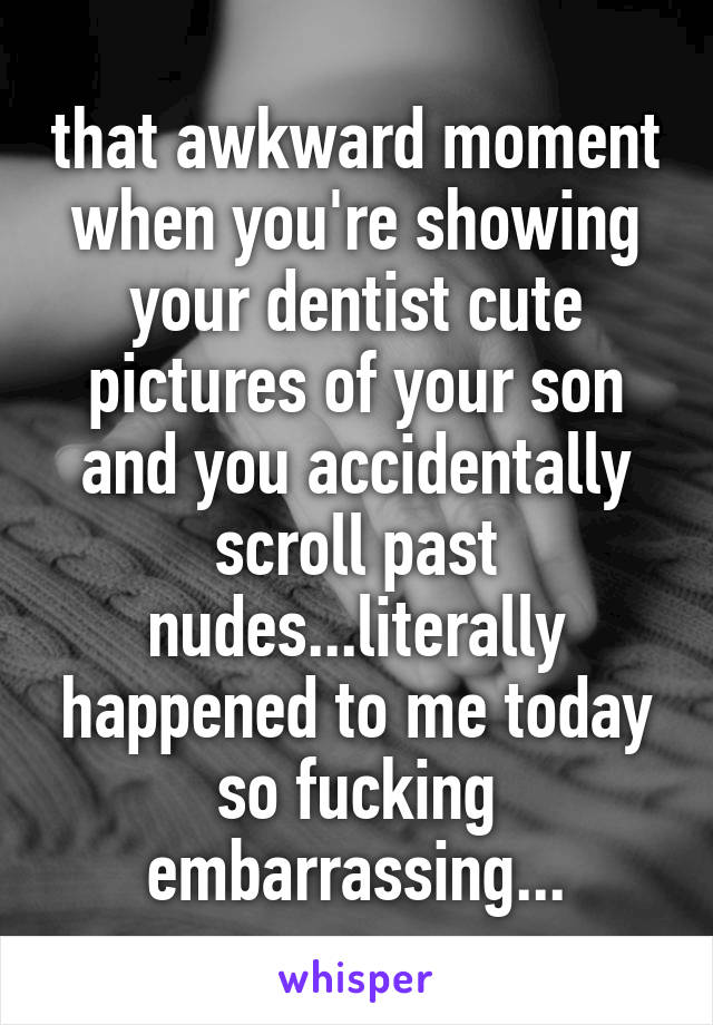 that awkward moment when you're showing your dentist cute pictures of your son and you accidentally scroll past nudes...literally happened to me today so fucking embarrassing...