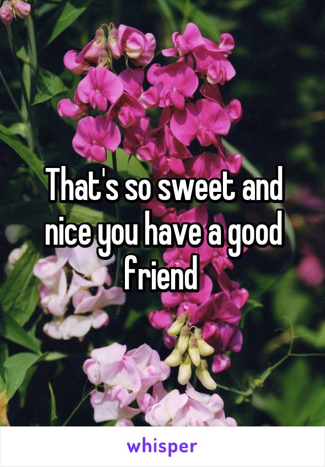 That's so sweet and nice you have a good friend 