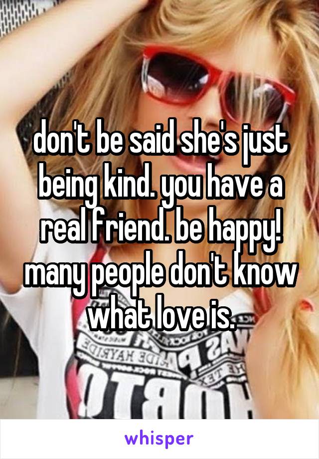 don't be said she's just being kind. you have a real friend. be happy! many people don't know what love is.