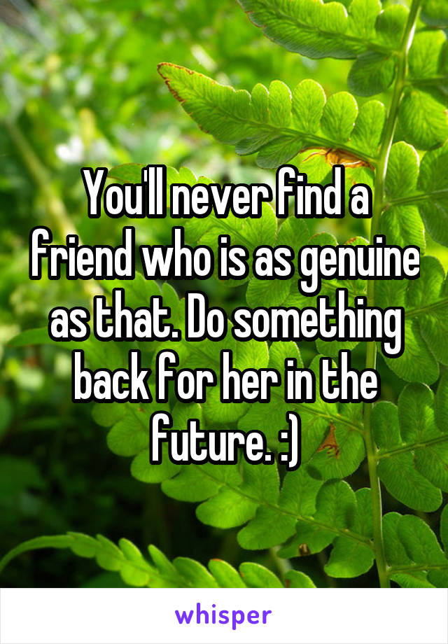 You'll never find a friend who is as genuine as that. Do something back for her in the future. :)