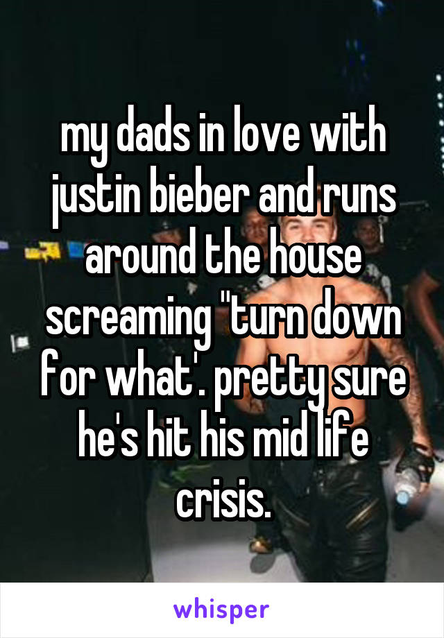 my dads in love with justin bieber and runs around the house screaming "turn down for what'. pretty sure he's hit his mid life crisis.