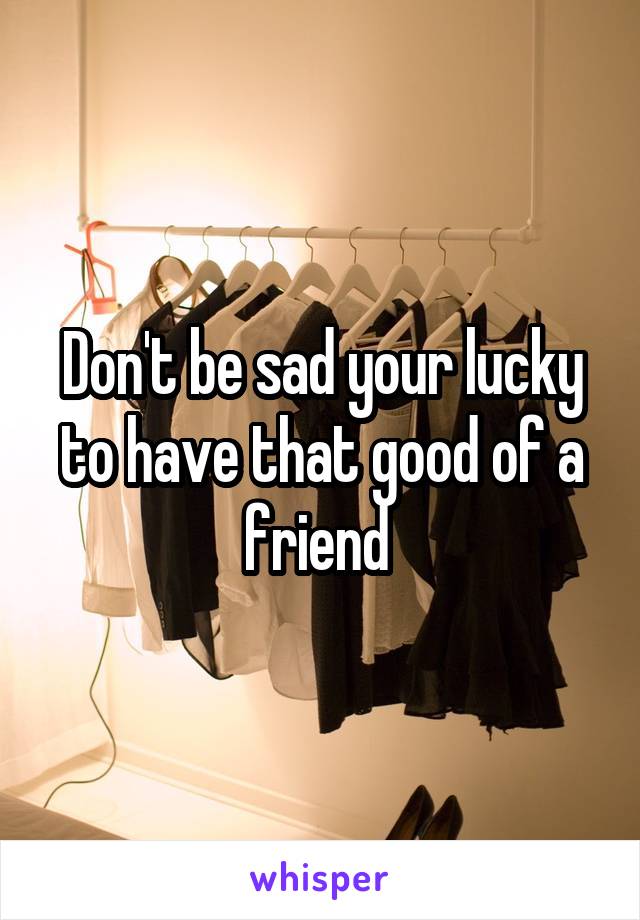 Don't be sad your lucky to have that good of a friend 