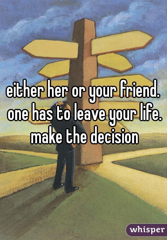either her or your friend. one has to leave your life. make the decision