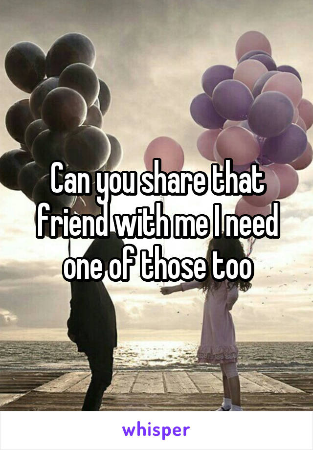 Can you share that friend with me I need one of those too