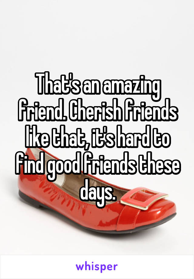 That's an amazing friend. Cherish friends like that, it's hard to find good friends these days.