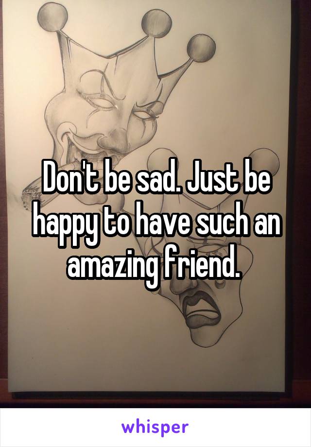 Don't be sad. Just be happy to have such an amazing friend. 