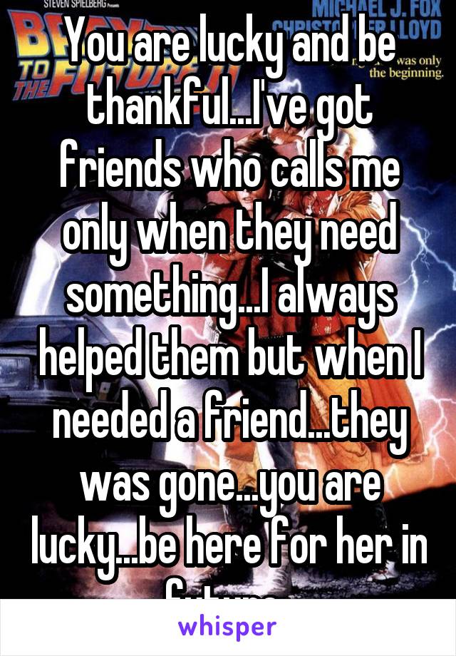 You are lucky and be thankful...I've got friends who calls me only when they need something...I always helped them but when I needed a friend...they was gone...you are lucky...be here for her in future..