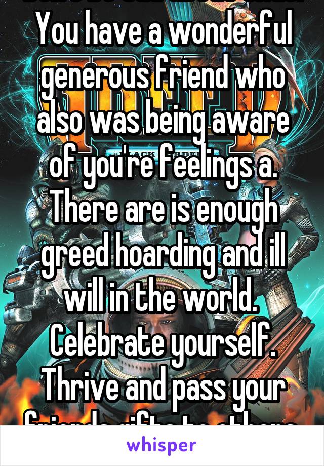 Don't be sad about that. You have a wonderful generous friend who also was being aware of you're feelings a. There are is enough greed hoarding and ill will in the world.  Celebrate yourself. Thrive and pass your friends gifts to others. 