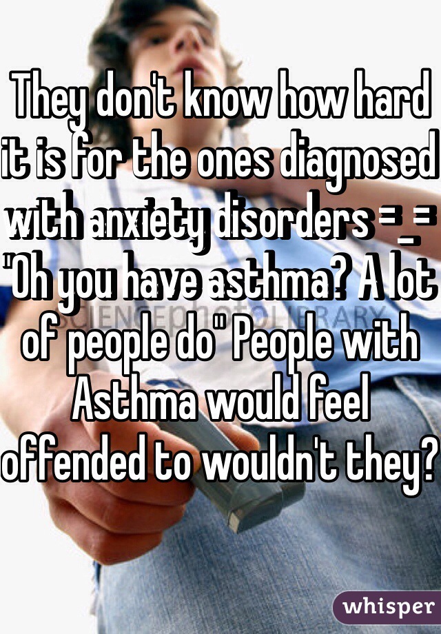 They don't know how hard it is for the ones diagnosed with anxiety disorders =_= "Oh you have asthma? A lot of people do" People with Asthma would feel offended to wouldn't they?