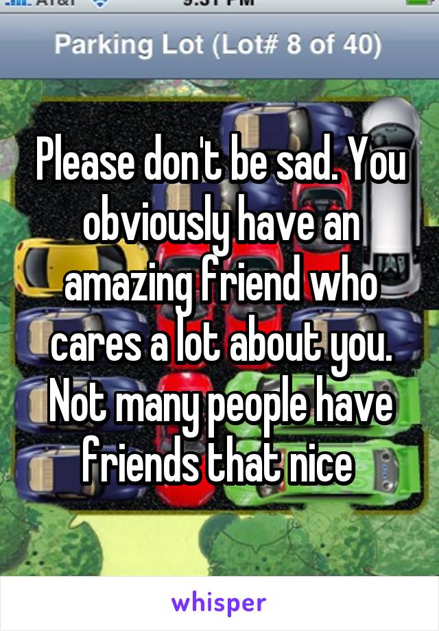 Please don't be sad. You obviously have an amazing friend who cares a lot about you. Not many people have friends that nice 