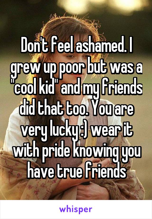 Don't feel ashamed. I grew up poor but was a "cool kid" and my friends did that too. You are very lucky :) wear it with pride knowing you have true friends