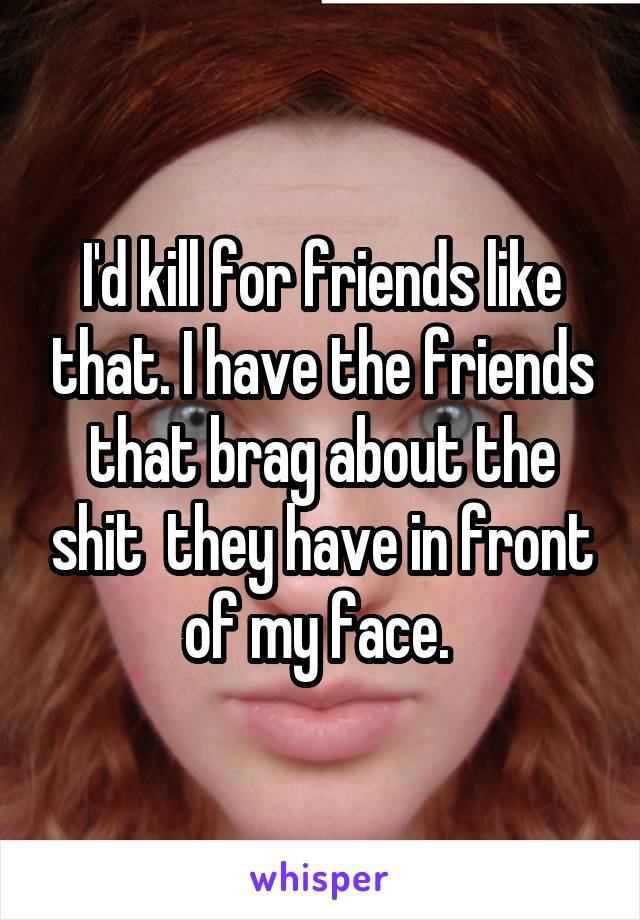 I'd kill for friends like that. I have the friends that brag about the shit  they have in front of my face. 