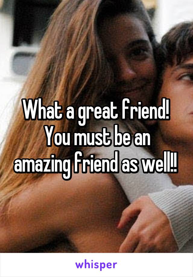 What a great friend! 
You must be an amazing friend as well!! 