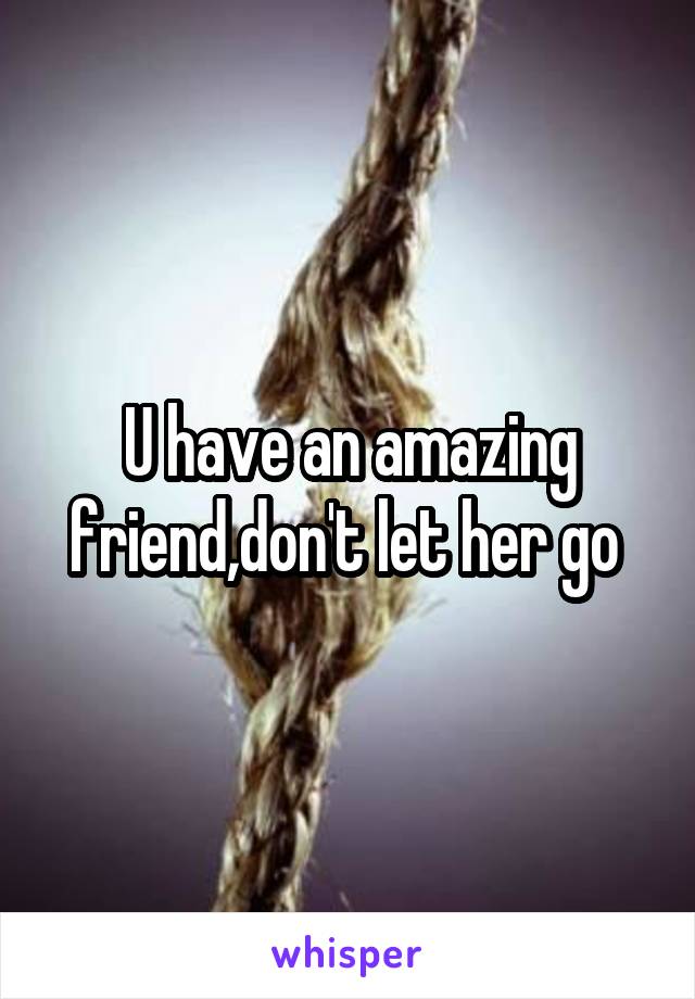 U have an amazing friend,don't let her go 