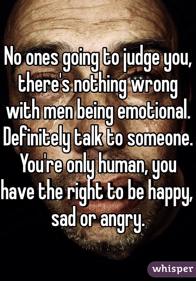 No ones going to judge you, there's nothing wrong with men being emotional. Definitely talk to someone. You're only human, you have the right to be happy, sad or angry. 