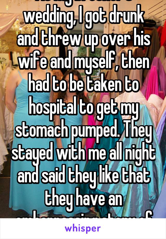 At my brother's wedding, I got drunk and threw up over his wife and myself, then had to be taken to hospital to get my stomach pumped. They stayed with me all night and said they like that they have an embarrassing story of me.