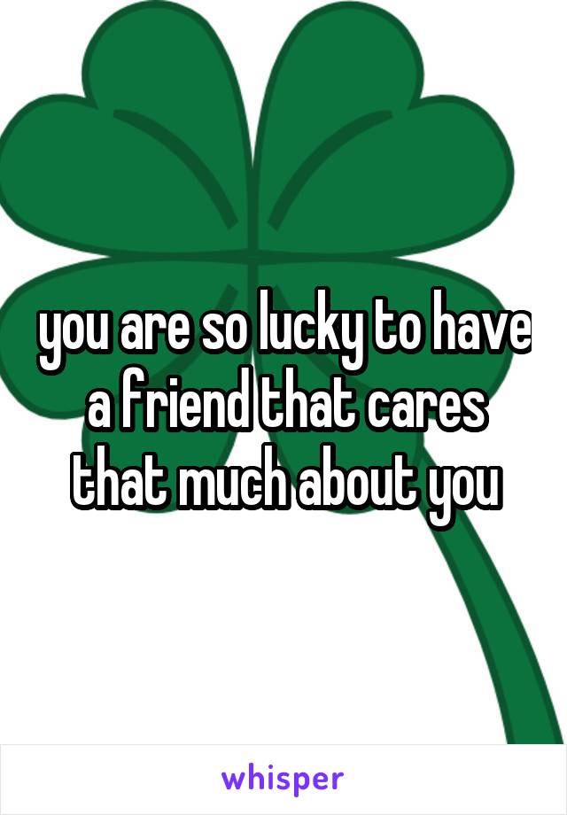 you are so lucky to have a friend that cares that much about you