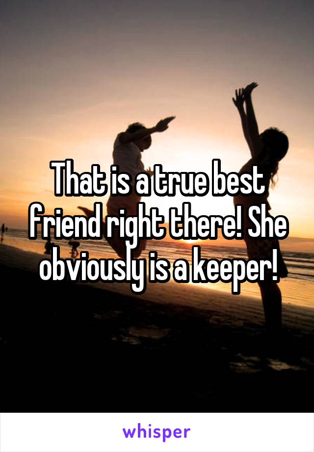 That is a true best friend right there! She obviously is a keeper!