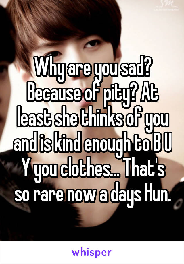 Why are you sad? Because of pity? At least she thinks of you and is kind enough to B U Y you clothes... That's so rare now a days Hun.