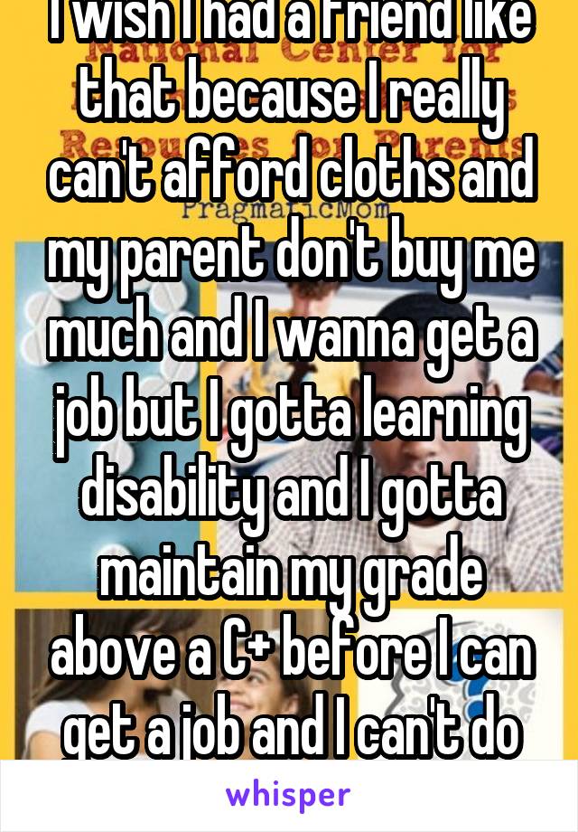 I wish I had a friend like that because I really can't afford cloths and my parent don't buy me much and I wanna get a job but I gotta learning disability and I gotta maintain my grade above a C+ before I can get a job and I can't do school and a job 