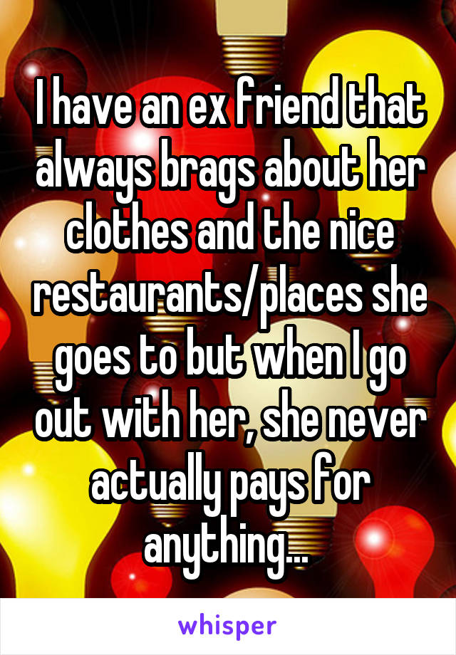 I have an ex friend that always brags about her clothes and the nice restaurants/places she goes to but when I go out with her, she never actually pays for anything... 