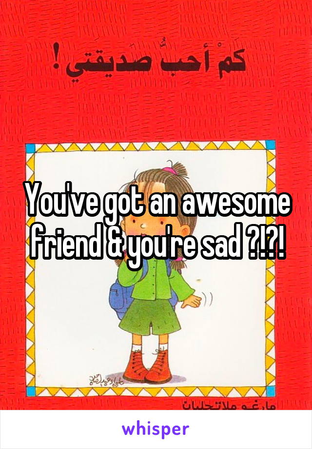 You've got an awesome friend & you're sad ?!?!