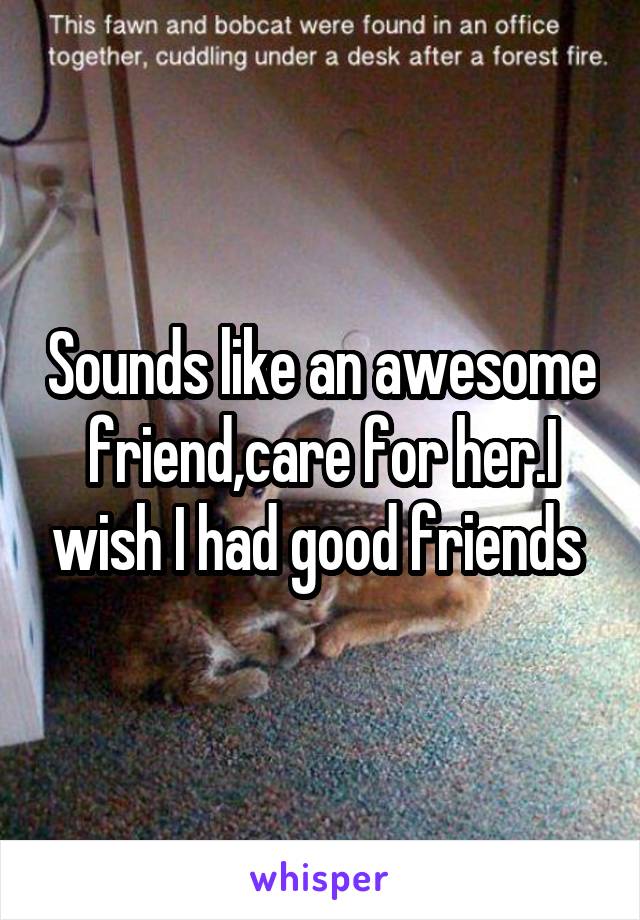 Sounds like an awesome friend,care for her.I wish I had good friends 