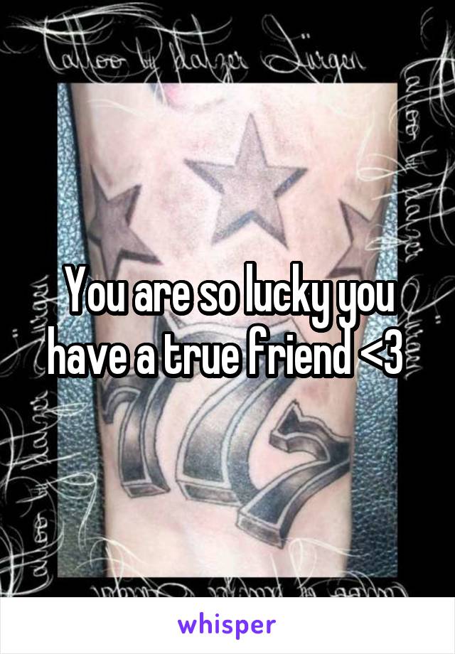 You are so lucky you have a true friend <3 