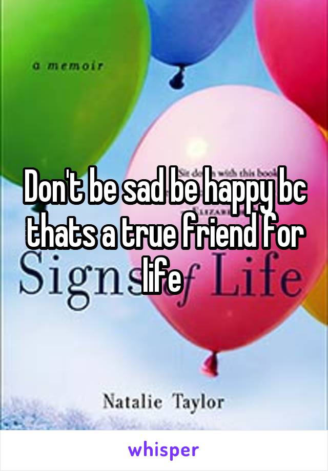 Don't be sad be happy bc thats a true friend for life 