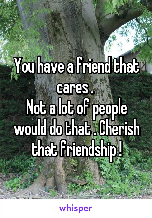 You have a friend that cares . 
Not a lot of people would do that . Cherish that friendship !