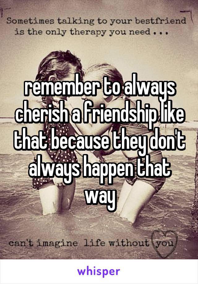 remember to always cherish a friendship like that because they don't always happen that way