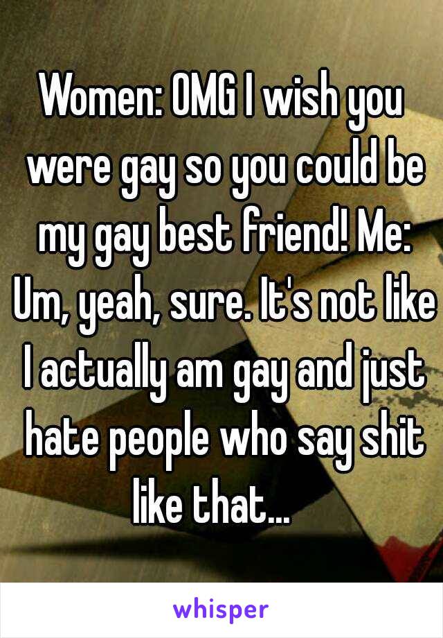 Women: OMG I wish you were gay so you could be my gay best friend! Me: Um, yeah, sure. It's not like I actually am gay and just hate people who say shit like that...   