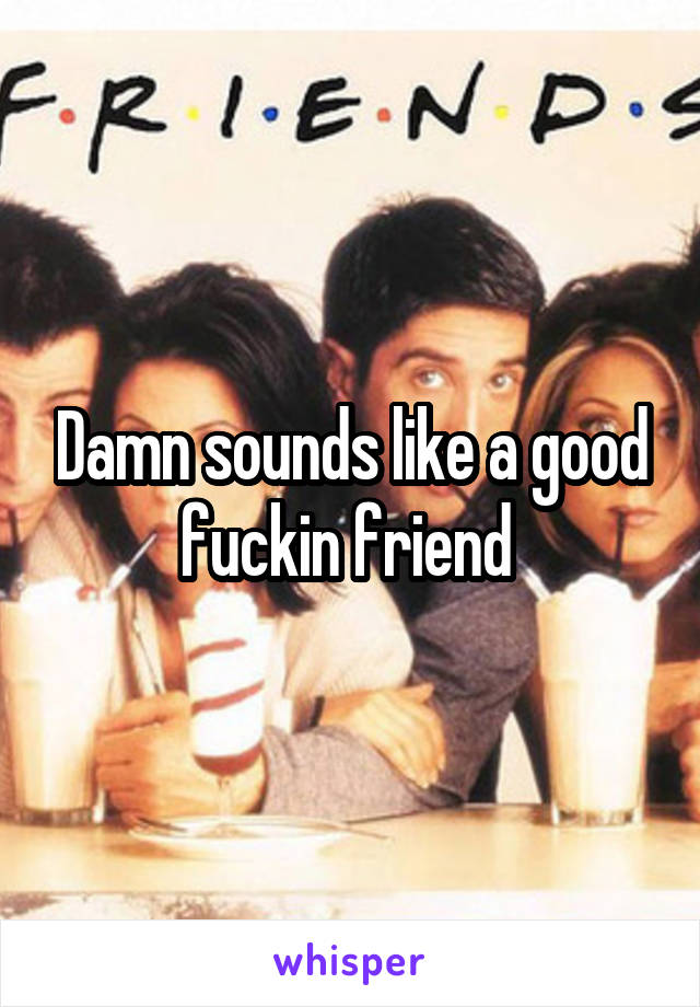 Damn sounds like a good fuckin friend 