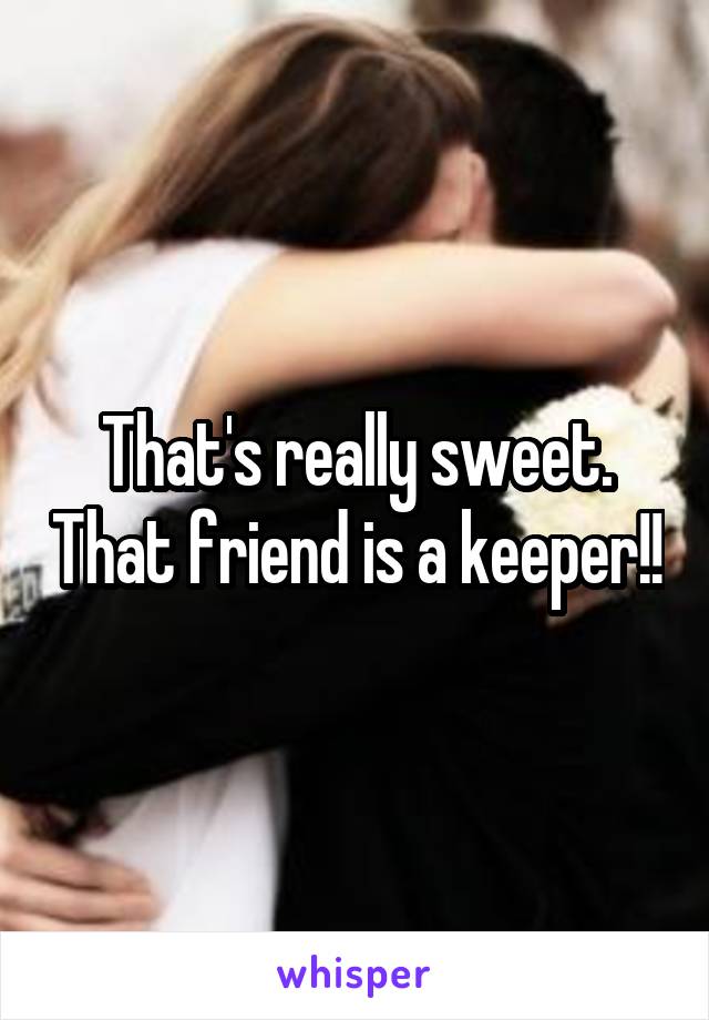 That's really sweet. That friend is a keeper!!