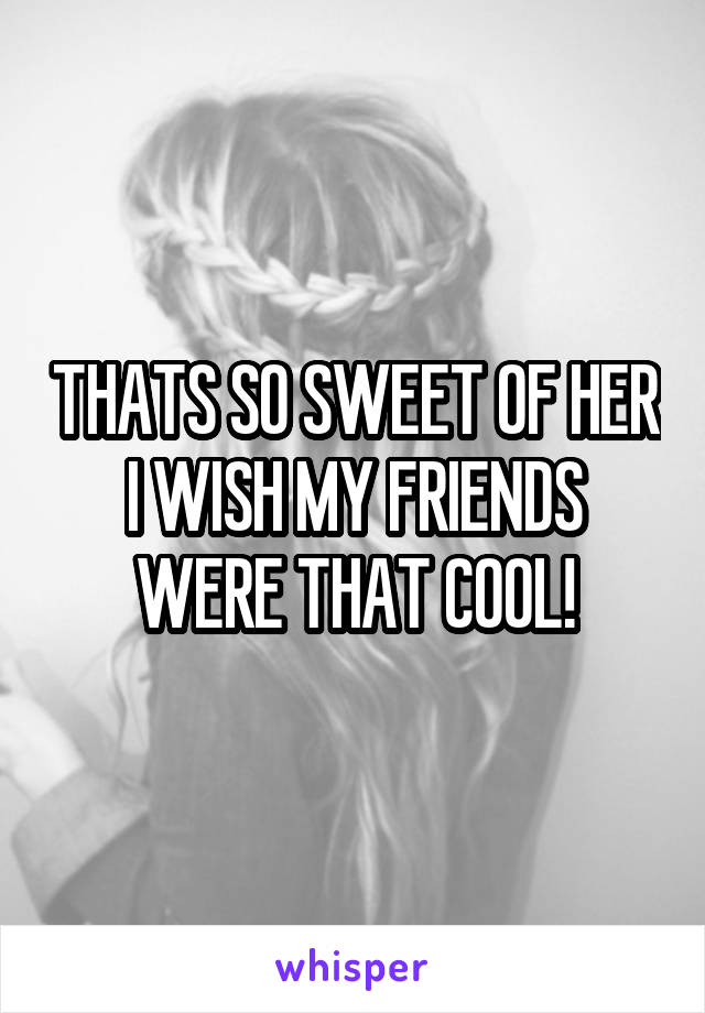 THATS SO SWEET OF HER I WISH MY FRIENDS WERE THAT COOL!