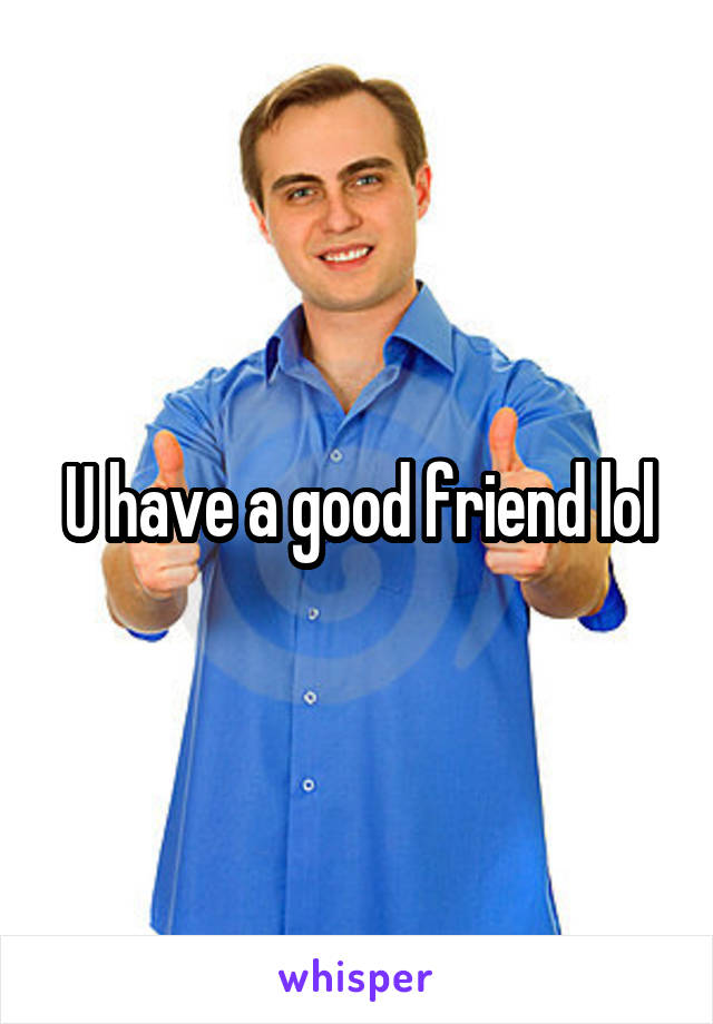 U have a good friend lol