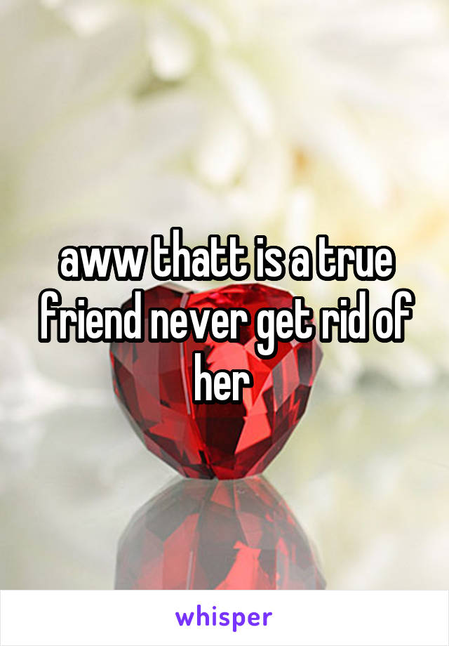 aww thatt is a true friend never get rid of her 