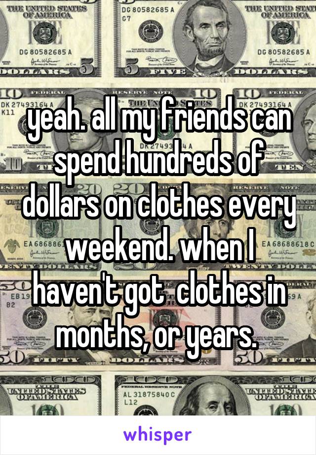 yeah. all my friends can spend hundreds of dollars on clothes every weekend. when I haven't got  clothes in months, or years. 